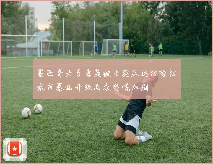 墨西哥头号毒枭被击毙瓜达拉哈拉城市暴乱升级民众恐慌加剧