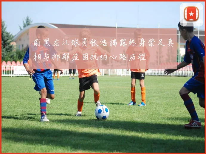 前黑龙江球员张浩揭露终身禁足真相与抑郁症困扰的心路历程