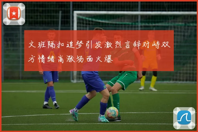 文班隔扣追梦引发激烈言辞对峙双方情绪高涨场面火爆