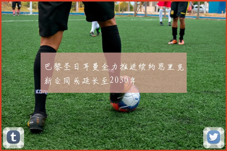 巴黎圣日耳曼全力推进续约恩里克新合同或延长至2030年