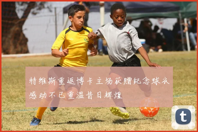 特维斯重返博卡主场获赠纪念球衣感动不已重温昔日辉煌