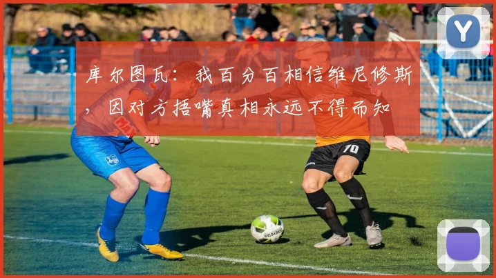 库尔图瓦：我百分百相信维尼修斯，因对方捂嘴真相永远不得而知