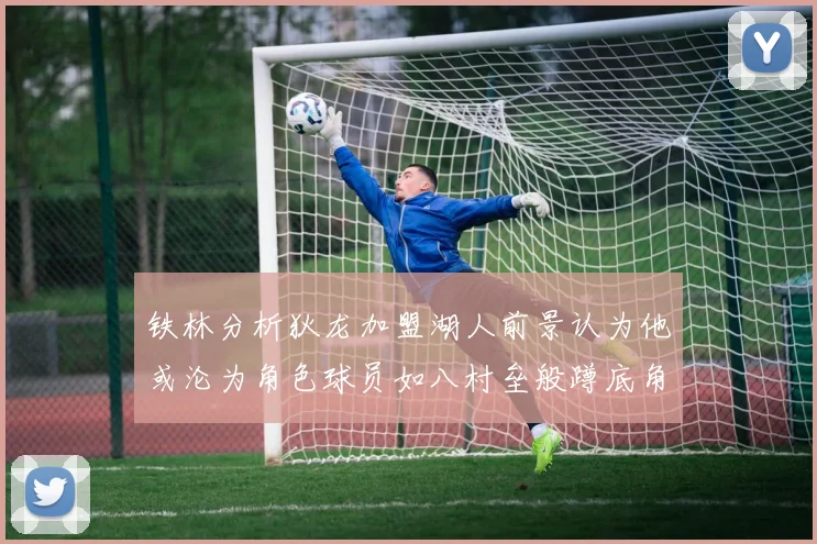 铁林分析狄龙加盟湖人前景认为他或沦为角色球员如八村垒般蹲底角