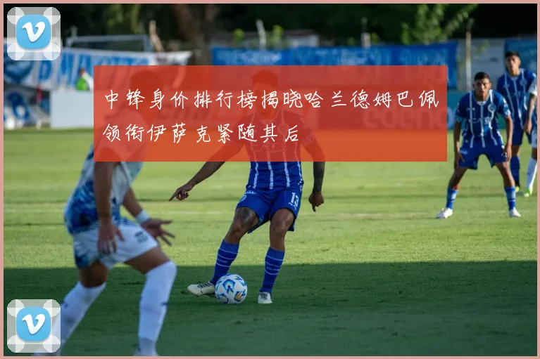 中锋身价排行榜揭晓哈兰德姆巴佩领衔伊萨克紧随其后