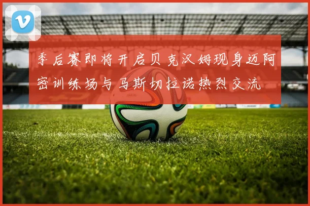 季后赛即将开启贝克汉姆现身迈阿密训练场与马斯切拉诺热烈交流