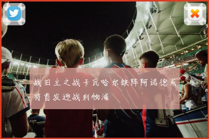 战旧主之战卡瓦哈尔缺阵阿诺德或将首发迎战利物浦