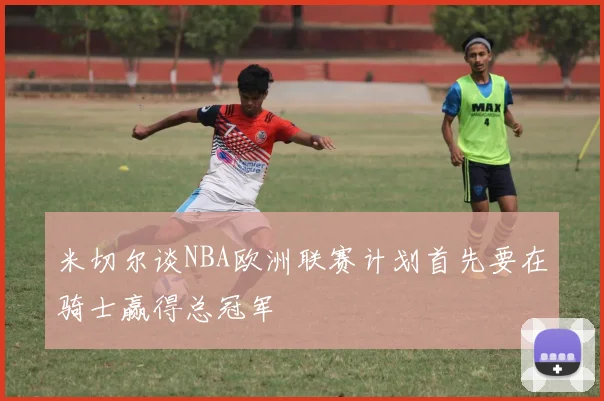 米切尔谈NBA欧洲联赛计划首先要在骑士赢得总冠军