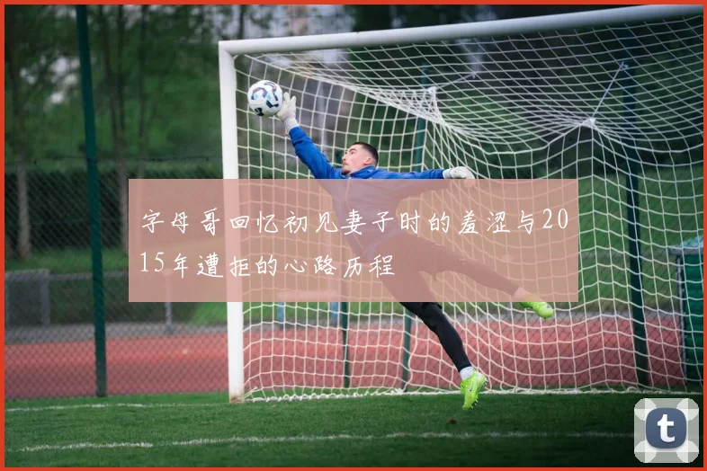 字母哥回忆初见妻子时的羞涩与2015年遭拒的心路历程