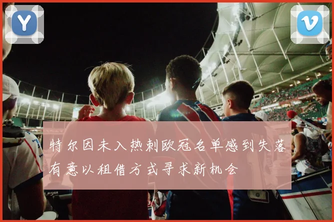 特尔因未入热刺欧冠名单感到失落有意以租借方式寻求新机会