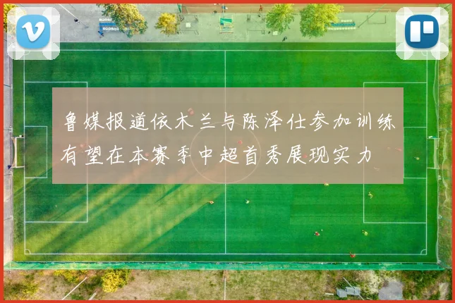 鲁媒报道依木兰与陈泽仕参加训练有望在本赛季中超首秀展现实力
