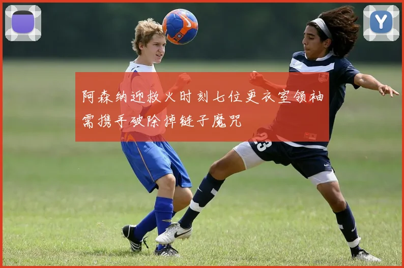 阿森纳迎救火时刻七位更衣室领袖需携手破除掉链子魔咒