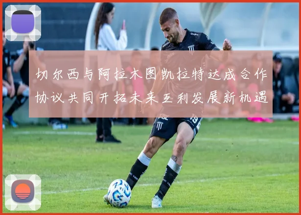 切尔西与阿拉木图凯拉特达成合作协议共同开拓未来互利发展新机遇