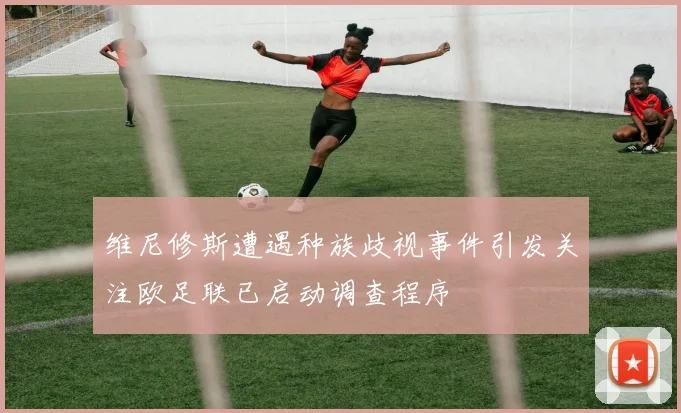 维尼修斯遭遇种族歧视事件引发关注欧足联已启动调查程序