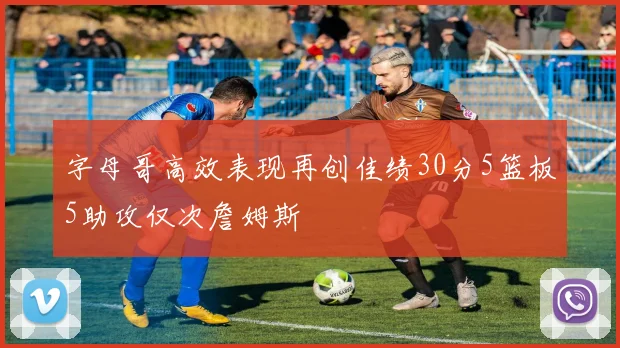字母哥高效表现再创佳绩30分5篮板5助攻仅次詹姆斯