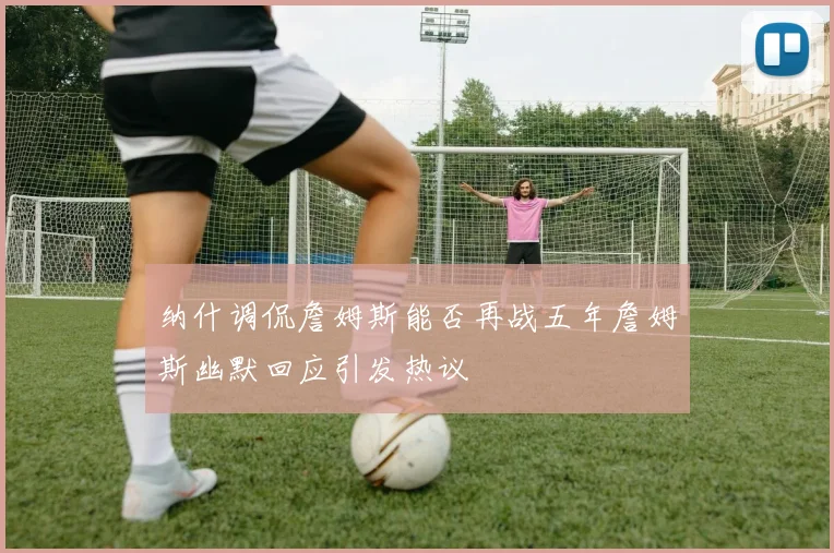 纳什调侃詹姆斯能否再战五年詹姆斯幽默回应引发热议
