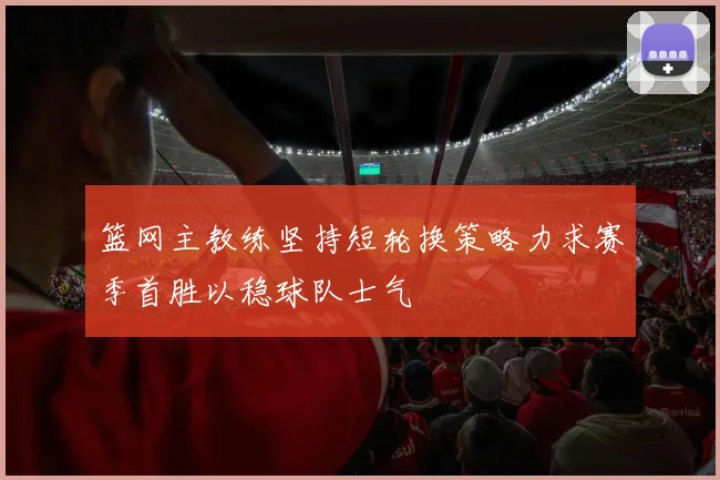 篮网主教练坚持短轮换策略力求赛季首胜以稳球队士气