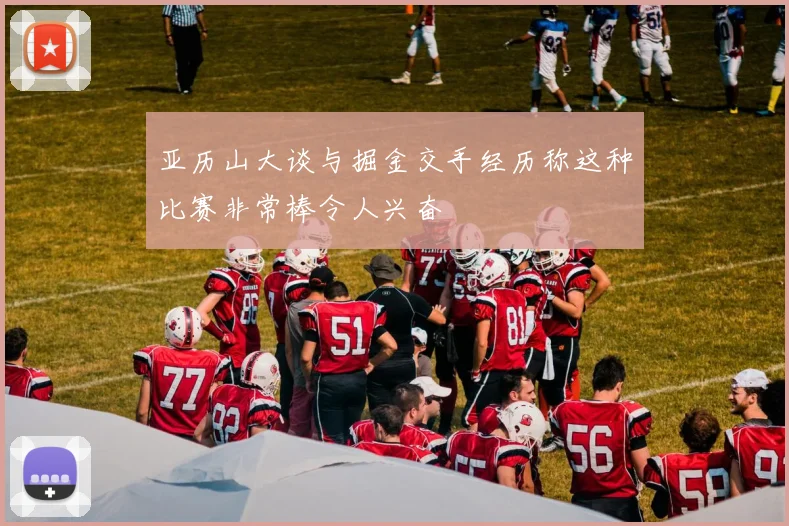 亚历山大谈与掘金交手经历称这种比赛非常棒令人兴奋