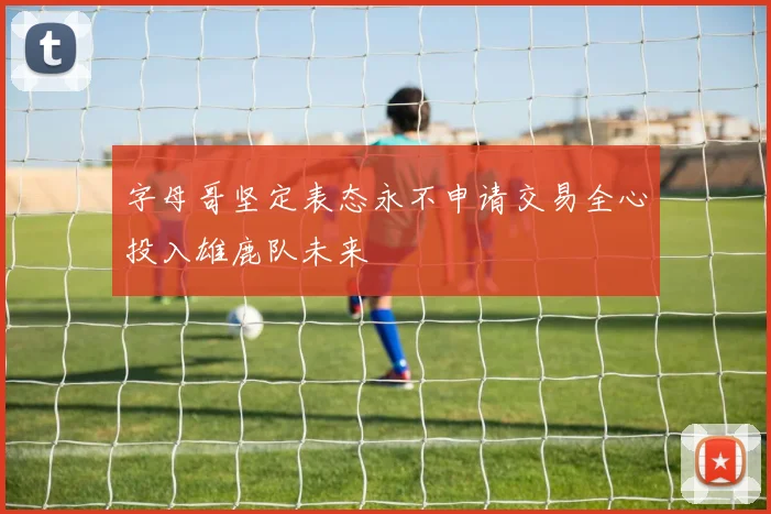 字母哥坚定表态永不申请交易全心投入雄鹿队未来
