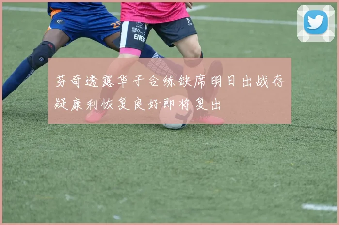 芬奇透露华子合练缺席明日出战存疑康利恢复良好即将复出