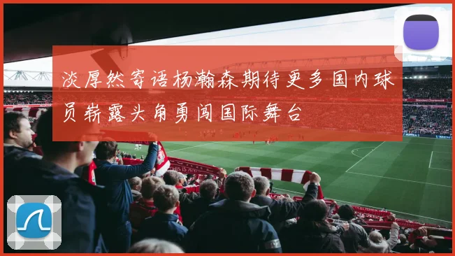 淡厚然寄语杨瀚森期待更多国内球员崭露头角勇闯国际舞台