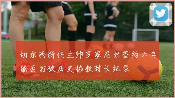 切尔西新任主帅罗塞尼尔签约六年能否打破历史执教时长纪录