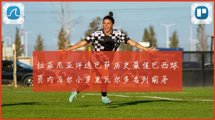 拉菲尼亚评选巴萨历史最佳巴西球员内马尔小罗里瓦尔多名列前茅