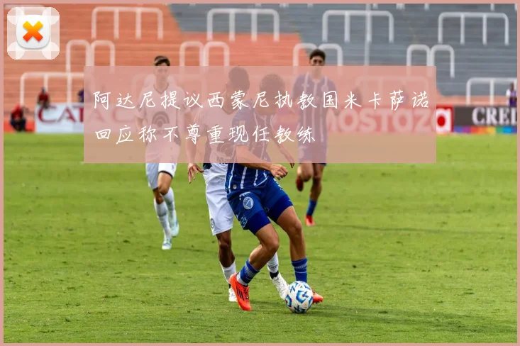 阿达尼提议西蒙尼执教国米卡萨诺回应称不尊重现任教练