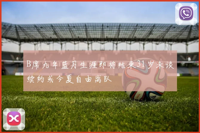 B席九年蓝月生涯即将结束31岁未谈续约或今夏自由离队