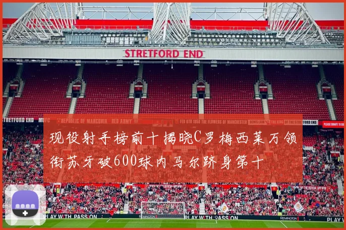 现役射手榜前十揭晓C罗梅西莱万领衔苏牙破600球内马尔跻身第十