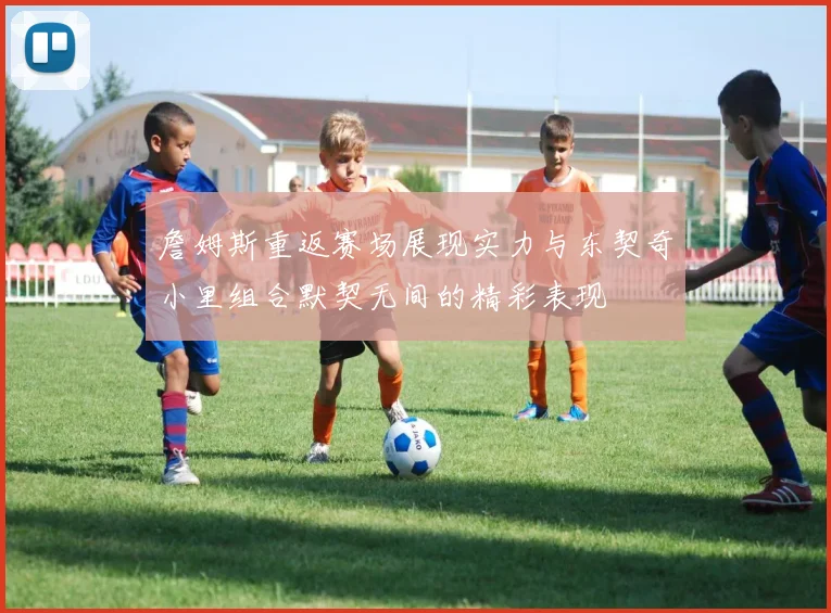詹姆斯重返赛场展现实力与东契奇小里组合默契无间的精彩表现