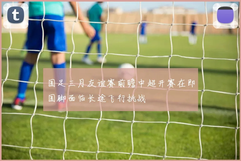 国足三月友谊赛前瞻中超开赛在即国脚面临长途飞行挑战