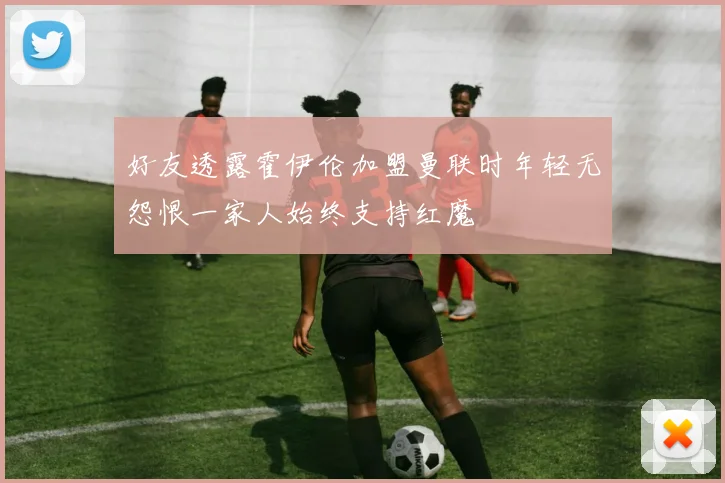 好友透露霍伊伦加盟曼联时年轻无怨恨一家人始终支持红魔
