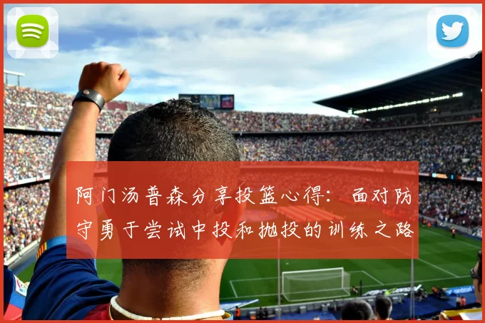 阿门汤普森分享投篮心得：面对防守勇于尝试中投和抛投的训练之路