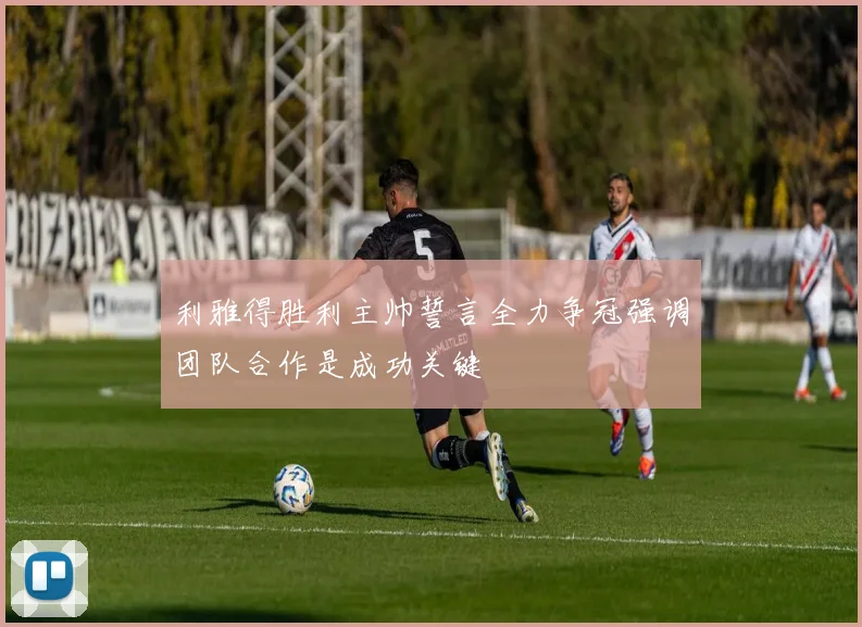 利雅得胜利主帅誓言全力争冠强调团队合作是成功关键