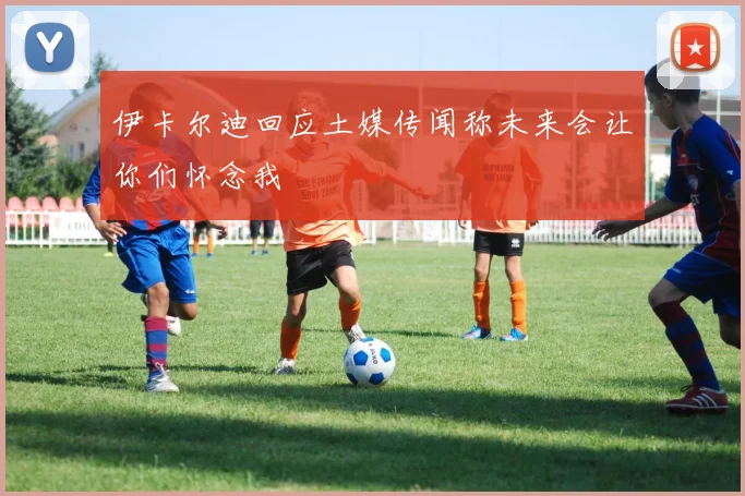 伊卡尔迪回应土媒传闻称未来会让你们怀念我