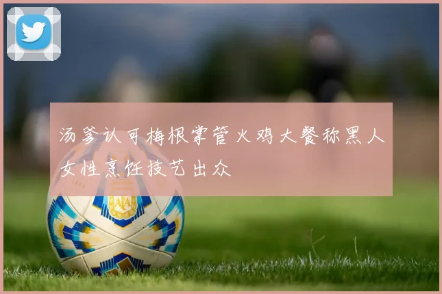 汤爹认可梅根掌管火鸡大餐称黑人女性烹饪技艺出众