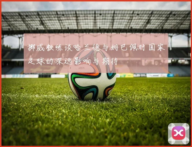挪威教练谈哈兰德与姆巴佩对国家足球的深远影响与期待