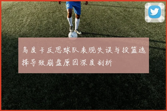 乌度卡反思球队表现失误与投篮选择导致崩盘原因深度剖析