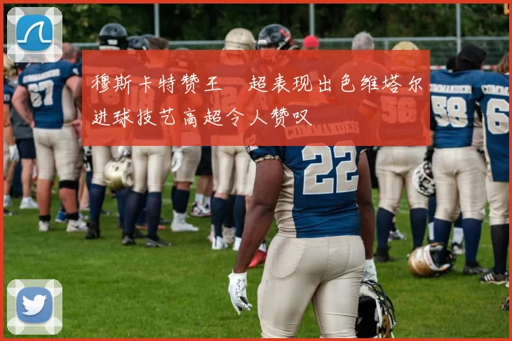 穆斯卡特赞王燊超表现出色维塔尔进球技艺高超令人赞叹