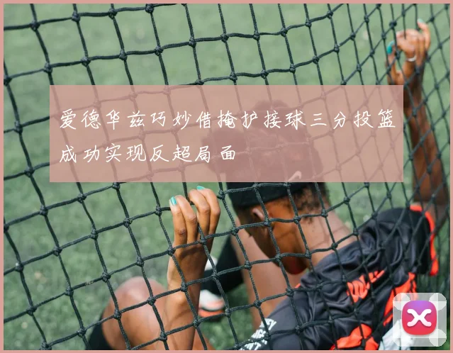 爱德华兹巧妙借掩护接球三分投篮成功实现反超局面
