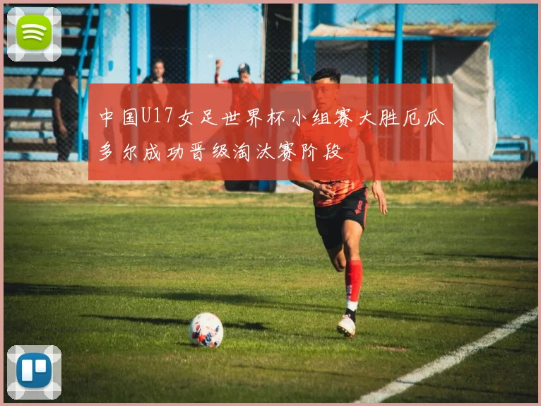 中国U17女足世界杯小组赛大胜厄瓜多尔成功晋级淘汰赛阶段