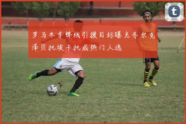 罗马冬季锋线引援目标曝光齐尔克泽贝托埃卡托成热门人选