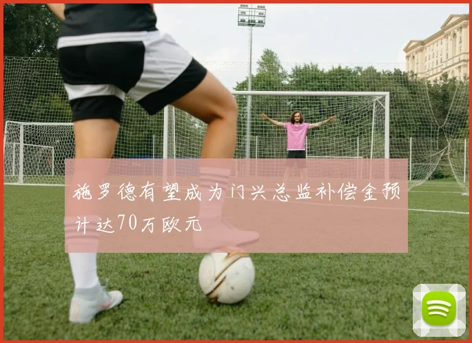 施罗德有望成为门兴总监补偿金预计达70万欧元