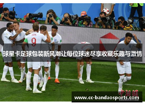 球星卡足球包装新风潮让每位球迷尽享收藏乐趣与激情
