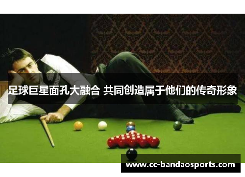 足球巨星面孔大融合 共同创造属于他们的传奇形象