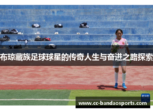 布琼藏族足球球星的传奇人生与奋进之路探索