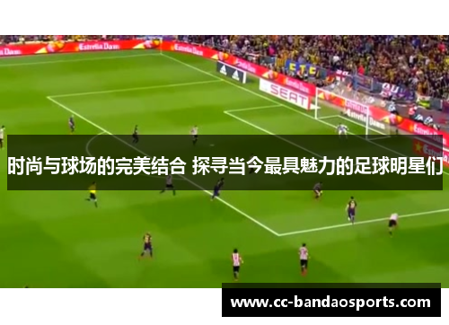 时尚与球场的完美结合 探寻当今最具魅力的足球明星们