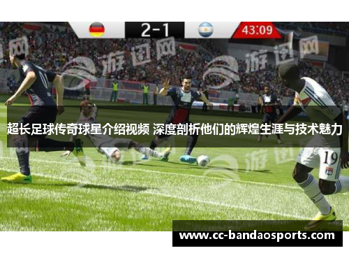 超长足球传奇球星介绍视频 深度剖析他们的辉煌生涯与技术魅力