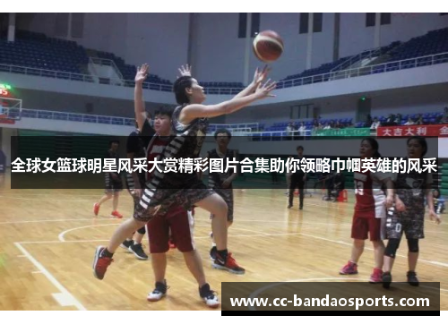 全球女篮球明星风采大赏精彩图片合集助你领略巾帼英雄的风采